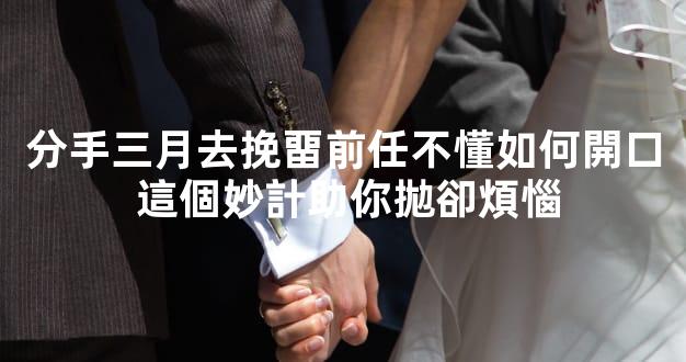 分手三月去挽畱前任不懂如何開口 這個妙計助你拋卻煩惱